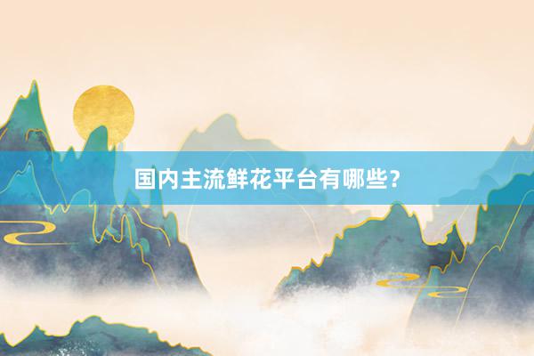 国内主流鲜花平台有哪些？